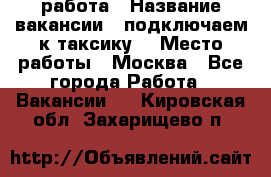 работа › Название вакансии ­ подключаем к таксику  › Место работы ­ Москва - Все города Работа » Вакансии   . Кировская обл.,Захарищево п.